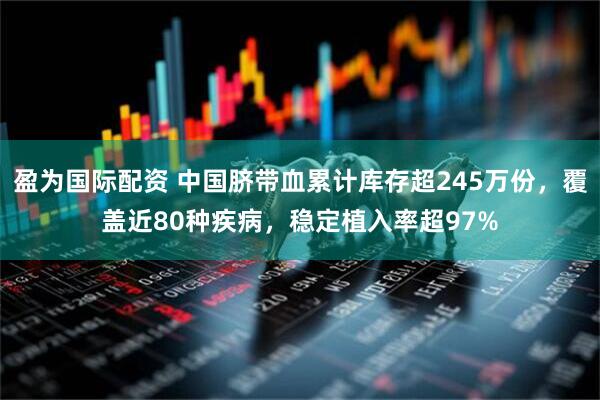 盈为国际配资 中国脐带血累计库存超245万份，覆盖近80种疾病，稳定植入率超97%