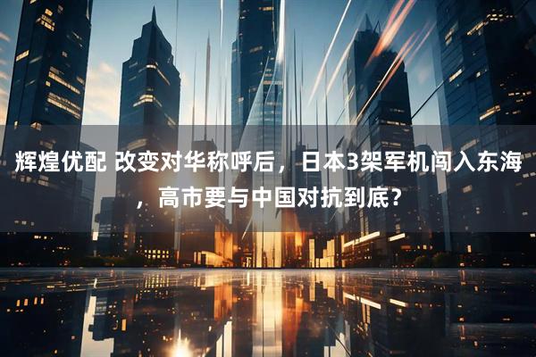 辉煌优配 改变对华称呼后，日本3架军机闯入东海，高市要与中国对抗到底？