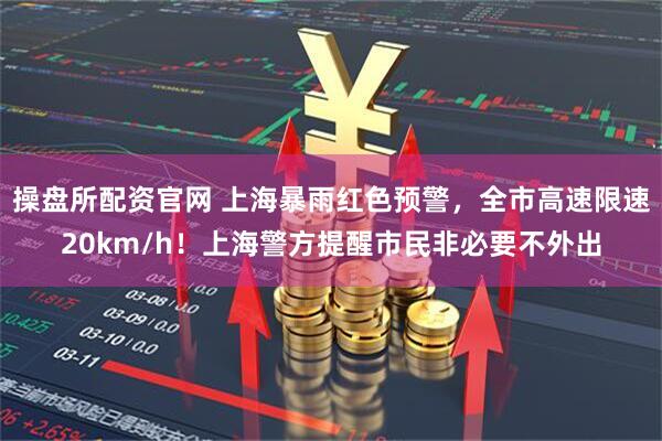 操盘所配资官网 上海暴雨红色预警，全市高速限速20km/h！上海警方提醒市民非必要不外出
