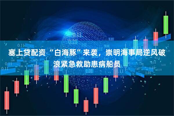 塞上贷配资 “白海豚”来袭，崇明海事局逆风破浪紧急救助患病船员