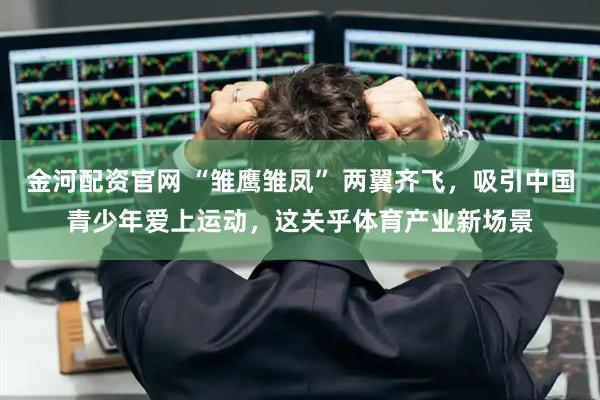 金河配资官网 “雏鹰雏凤” 两翼齐飞，吸引中国青少年爱上运动，这关乎体育产业新场景