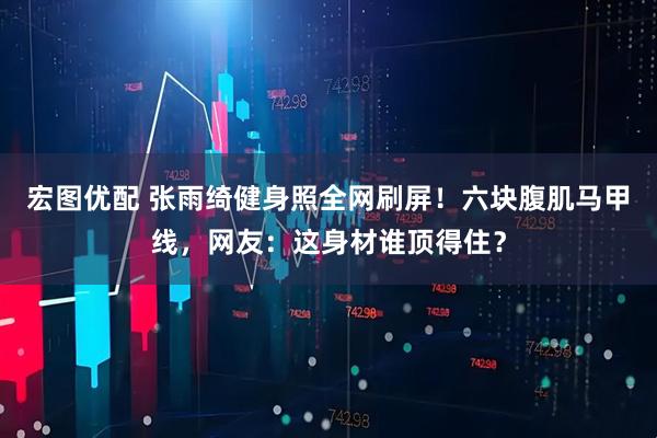 宏图优配 张雨绮健身照全网刷屏！六块腹肌马甲线，网友：这身材谁顶得住？