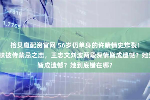 拾贝赢配资官网 56岁仍单身的许晴情史炸裂！与陈凯歌暧昧被传禁忌之恋，王志文刘波两段深情皆成遗憾？她到底错在哪？