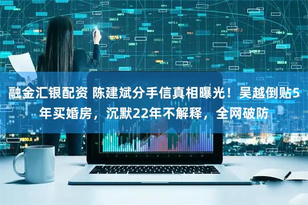 融金汇银配资 陈建斌分手信真相曝光！吴越倒贴5年买婚房，沉默22年不解释，全网破防
