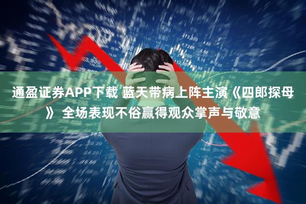 通盈证券APP下载 蓝天带病上阵主演《四郎探母》 全场表现不俗赢得观众掌声与敬意