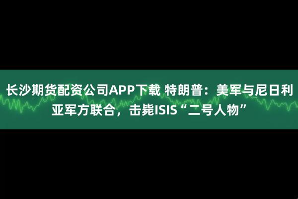 长沙期货配资公司APP下载 特朗普：美军与尼日利亚军方联合，击毙ISIS“二号人物”