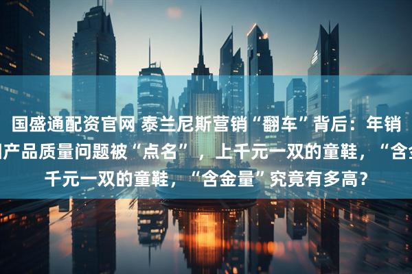 国盛通配资官网 泰兰尼斯营销“翻车”背后：年销售额超30亿，屡因产品质量问题被“点名” ，上千元一双的童鞋，“含金量”究竟有多高？