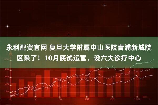 永利配资官网 复旦大学附属中山医院青浦新城院区来了！10月底试运营，设六大诊疗中心