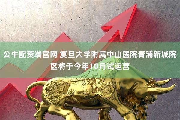 公牛配资端官网 复旦大学附属中山医院青浦新城院区将于今年10月试运营