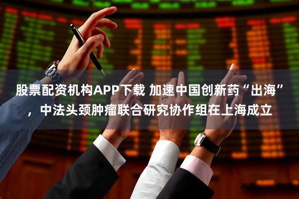 股票配资机构APP下载 加速中国创新药“出海”，中法头颈肿瘤联合研究协作组在上海成立