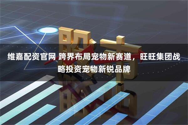 维嘉配资官网 跨界布局宠物新赛道，旺旺集团战略投资宠物新锐品牌