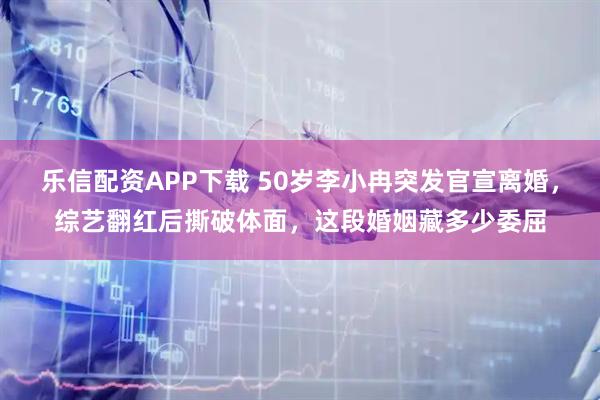 乐信配资APP下载 50岁李小冉突发官宣离婚，综艺翻红后撕破体面，这段婚姻藏多少委屈