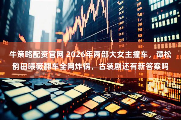 牛策略配资官网 2026年两部大女主撞车，谭松韵田曦薇翻车全网炸锅，古装剧还有新答案吗