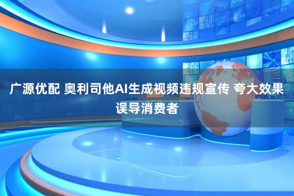 广源优配 奥利司他AI生成视频违规宣传 夸大效果误导消费者